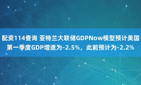 配资114查询 亚特兰大联储GDPNow模型预计美国第一季度GDP增速为-2.5%，此前预计为-2.2%