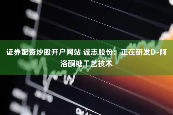 证券配资炒股开户网站 诚志股份：正在研发D-阿洛酮糖工艺技术