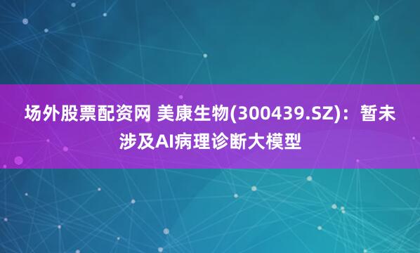 场外股票配资网 美康生物(300439.SZ)：暂未涉及AI病理诊断大模型