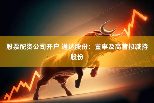 股票配资公司开户 通达股份：董事及高管拟减持股份