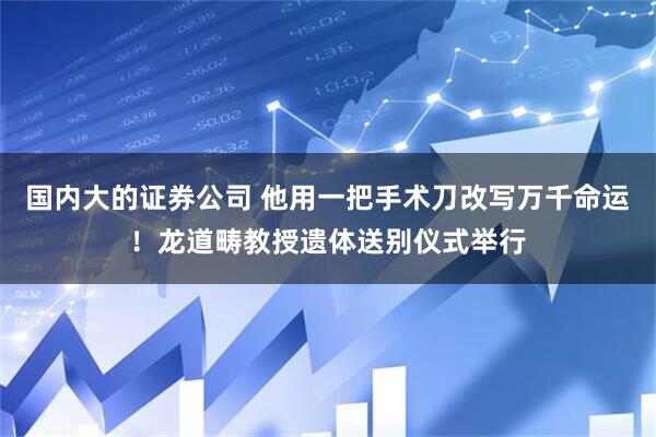 国内大的证券公司 他用一把手术刀改写万千命运！龙道畴教授遗体送别仪式举行