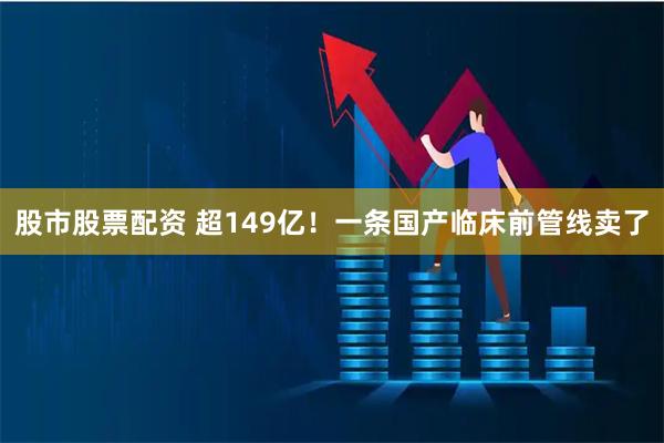 股市股票配资 超149亿！一条国产临床前管线卖了