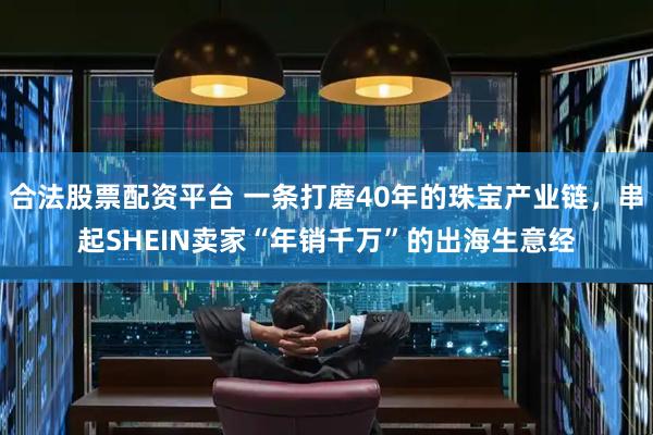 合法股票配资平台 一条打磨40年的珠宝产业链，串起SHEIN卖家“年销千万”的出海生意经