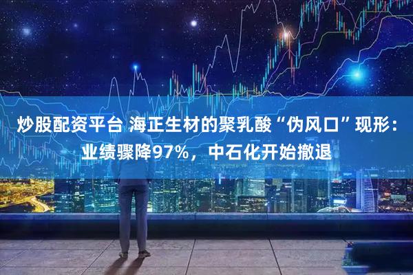 炒股配资平台 海正生材的聚乳酸“伪风口”现形：业绩骤降97%，中石化开始撤退