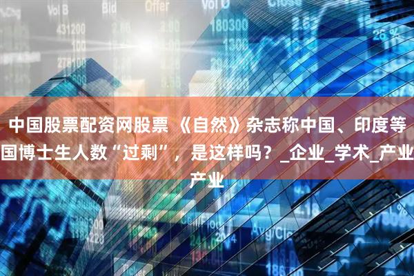 中国股票配资网股票 《自然》杂志称中国、印度等国博士生人数“过剩”，是这样吗？_企业_学术_产业