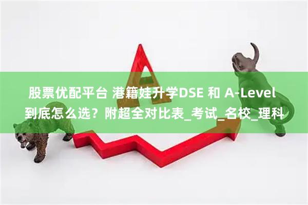 股票优配平台 港籍娃升学DSE 和 A-Level 到底怎么选？附超全对比表_考试_名校_理科