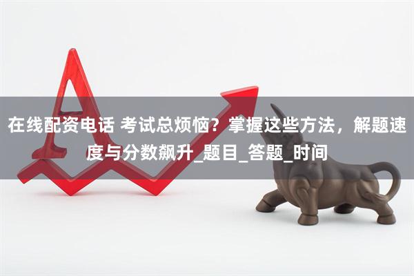 在线配资电话 考试总烦恼？掌握这些方法，解题速度与分数飙升_题目_答题_时间