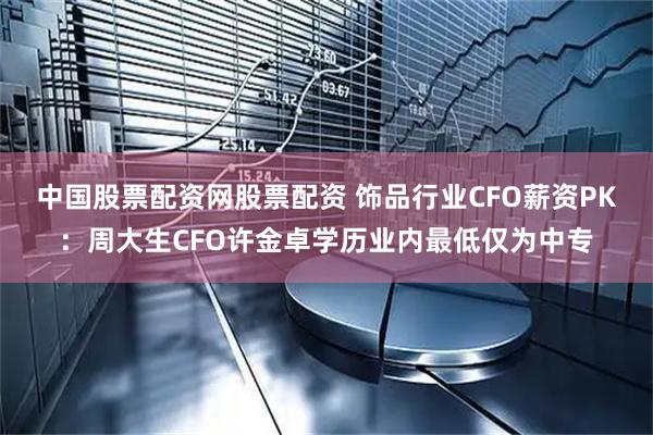 中国股票配资网股票配资 饰品行业CFO薪资PK：周大生CFO许金卓学历业内最低仅为中专