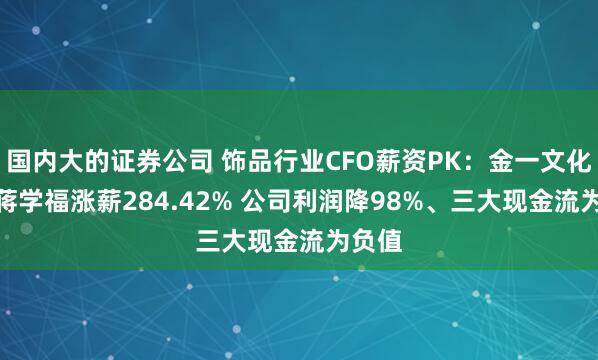 国内大的证券公司 饰品行业CFO薪资PK：金一文化CFO蒋学福涨薪284.42% 公司利润降98%、三大现金流为负值