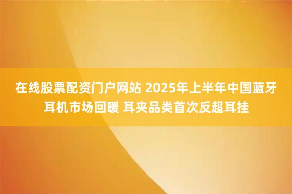 在线股票配资门户网站 2025年上半年中国蓝牙耳机市场回暖 耳夹品类首次反超耳挂