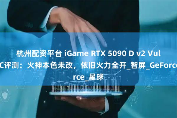 杭州配资平台 iGame RTX 5090 D v2 Vulcan OC评测：火神本色未改，依旧火力全开_智屏_GeForce_星球