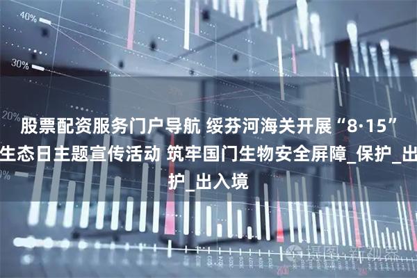 股票配资服务门户导航 绥芬河海关开展“8·15”全国生态日主题宣传活动 筑牢国门生物安全屏障_保护_出入境