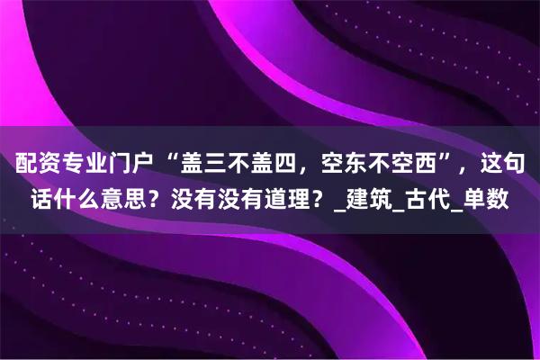 配资专业门户 “盖三不盖四，空东不空西”，这句话什么意思？没有没有道理？_建筑_古代_单数