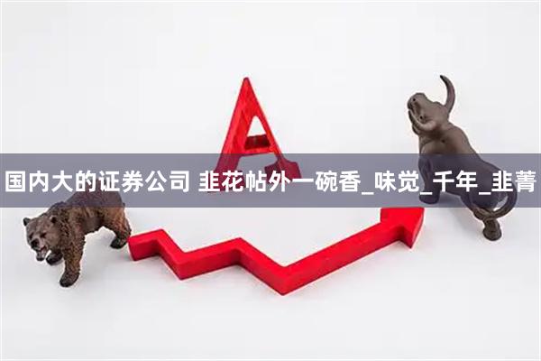 国内大的证券公司 韭花帖外一碗香_味觉_千年_韭菁