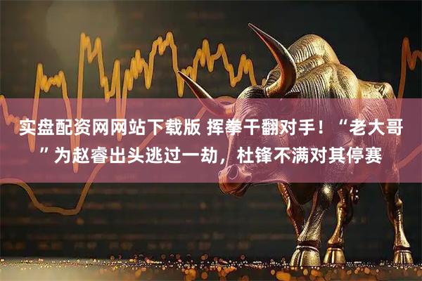 实盘配资网网站下载版 挥拳干翻对手！“老大哥”为赵睿出头逃过一劫，杜锋不满对其停赛