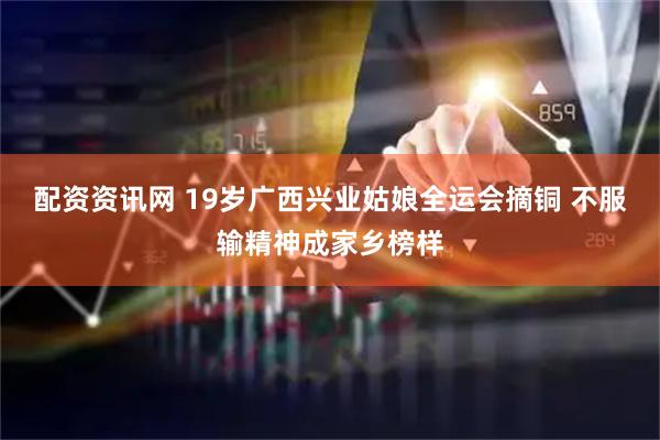 配资资讯网 19岁广西兴业姑娘全运会摘铜 不服输精神成家乡榜样