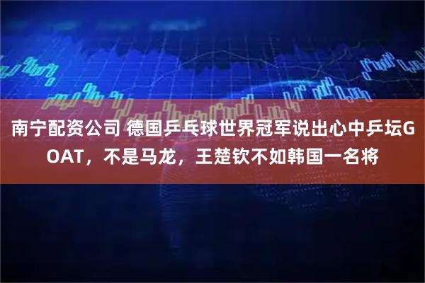 南宁配资公司 德国乒乓球世界冠军说出心中乒坛GOAT，不是马龙，王楚钦不如韩国一名将