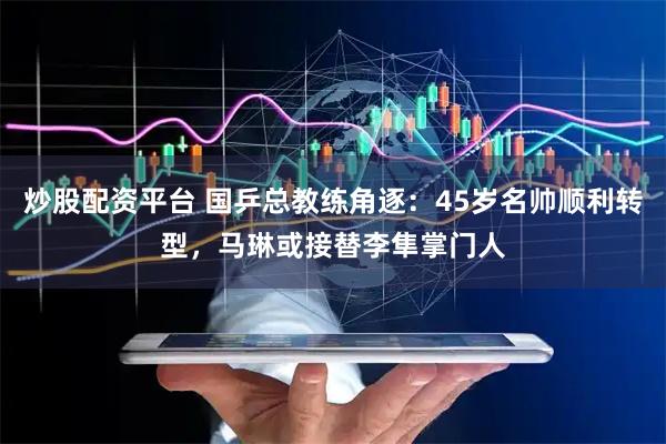 炒股配资平台 国乒总教练角逐：45岁名帅顺利转型，马琳或接替李隼掌门人
