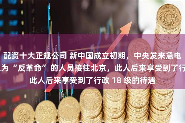 配资十大正规公司 新中国成立初期，中央发来急电，将一名被定性为 “反革命” 的人员接往北京，此人后来享受到了行政 18 级的待遇