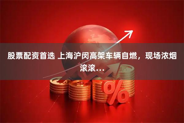 股票配资首选 上海沪闵高架车辆自燃，现场浓烟滚滚…