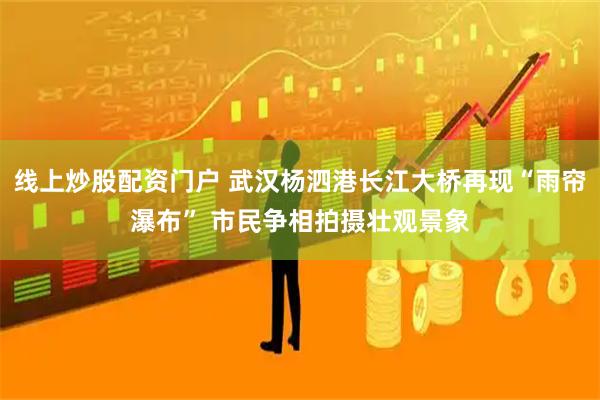 线上炒股配资门户 武汉杨泗港长江大桥再现“雨帘瀑布” 市民争相拍摄壮观景象