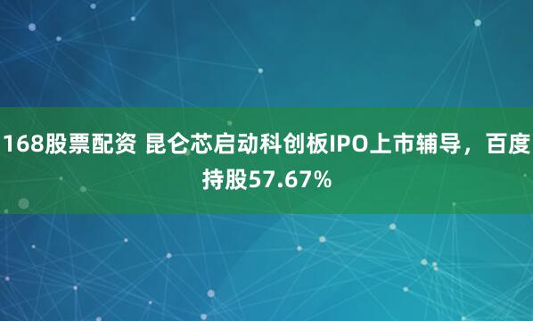 168股票配资 昆仑芯启动科创板IPO上市辅导，百度持股57.67%